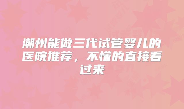 潮州能做三代试管婴儿的医院推荐，不懂的直接看过来
