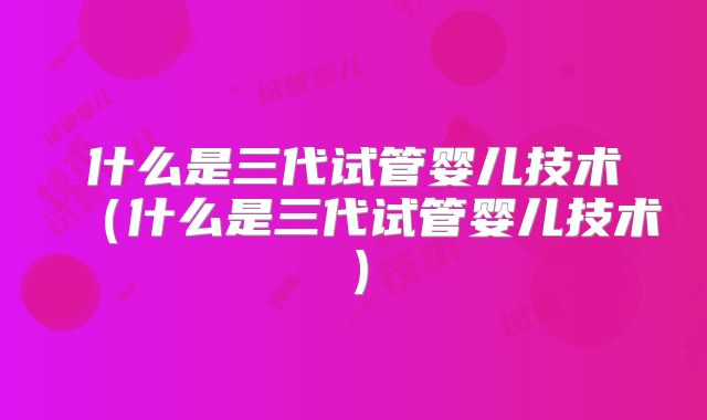 什么是三代试管婴儿技术（什么是三代试管婴儿技术）