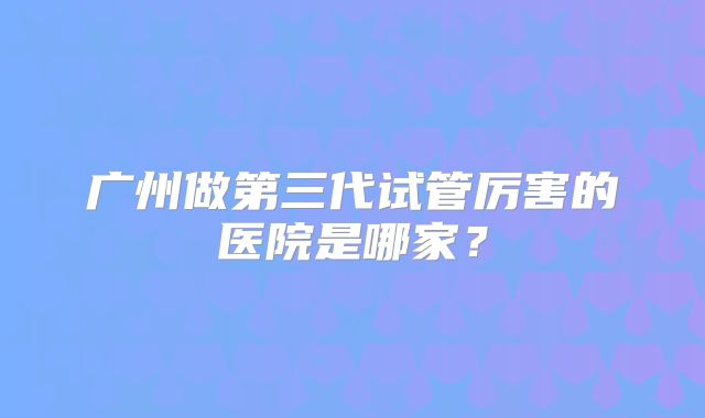 广州做第三代试管厉害的医院是哪家？