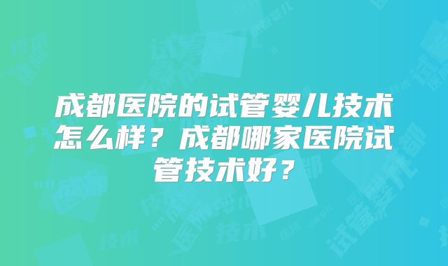 成都医院的试管婴儿技术怎么样？成都哪家医院试管技术好？