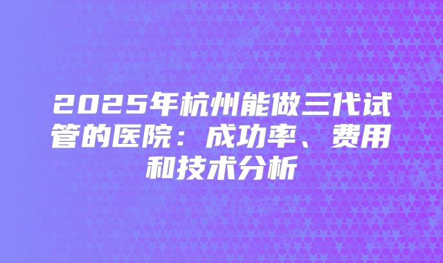 2025年杭州能做三代试管的医院：成功率、费用和技术分析
