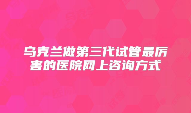 乌克兰做第三代试管最厉害的医院网上咨询方式