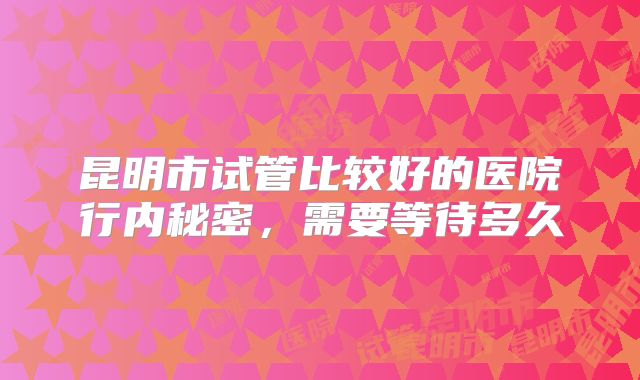 昆明市试管比较好的医院行内秘密，需要等待多久