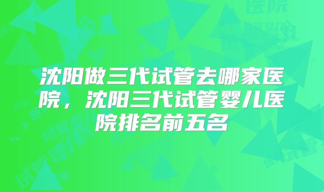沈阳做三代试管去哪家医院,沈阳三代试管婴儿医院排名前五名