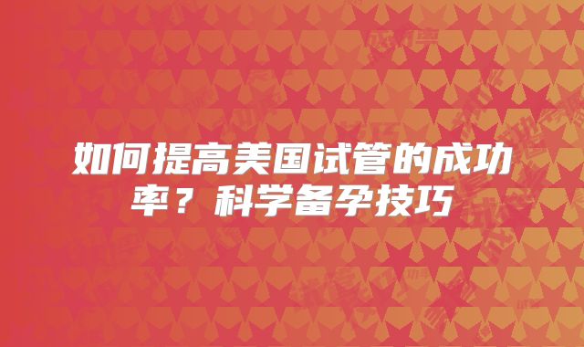 如何提高美国试管的成功率？科学备孕技巧