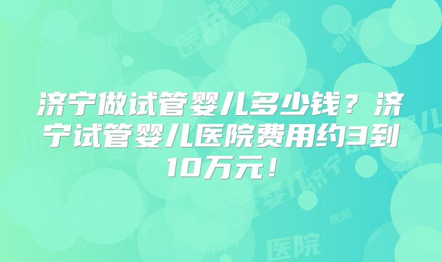 济宁做试管婴儿多少钱？济宁试管婴儿医院费用约3到10万元！