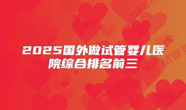 2025国外做试管婴儿医院综合排名前三