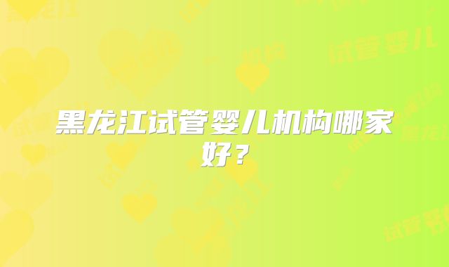 黑龙江试管婴儿机构哪家好？