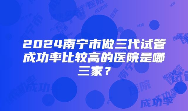 2024南宁市做三代试管成功率比较高的医院是哪三家？