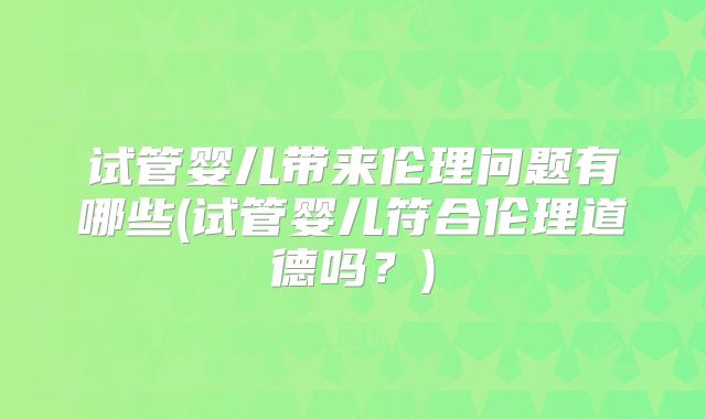 试管婴儿带来伦理问题有哪些(试管婴儿符合伦理道德吗？)