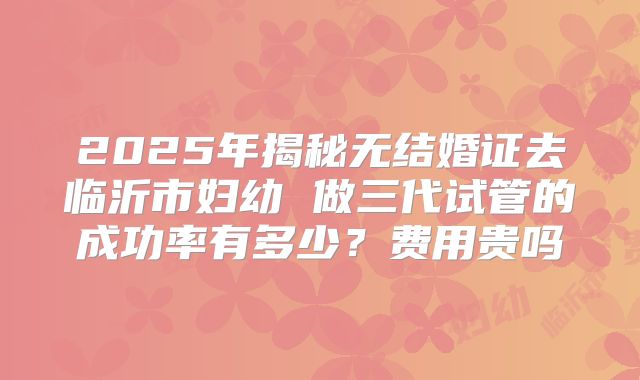 2025年揭秘无结婚证去临沂市妇幼 做三代试管的成功率有多少？费用贵吗