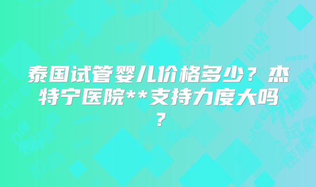 泰国试管婴儿价格多少？杰特宁医院**支持力度大吗？