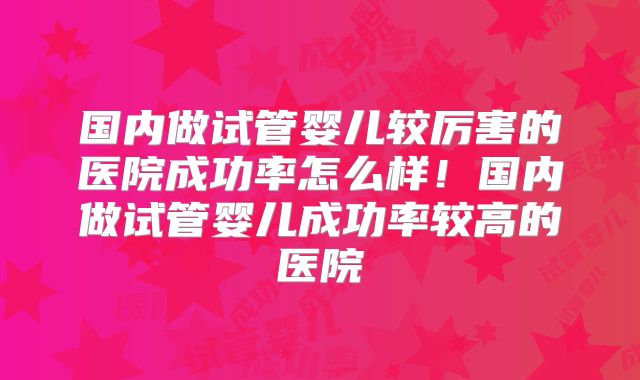 国内做试管婴儿较厉害的医院成功率怎么样！国内做试管婴儿成功率较高的医院