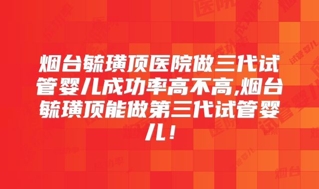 烟台毓璜顶医院做三代试管婴儿成功率高不高,烟台毓璜顶能做第三代试管婴儿!