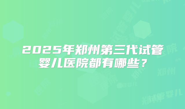 2025年郑州第三代试管婴儿医院都有哪些？