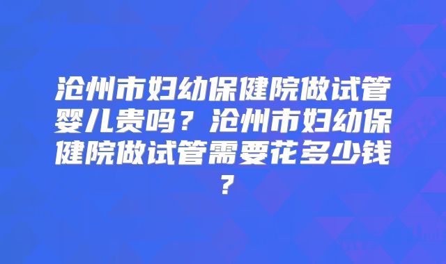 沧州市妇幼保健院做试管婴儿贵吗？沧州市妇幼保健院做试管需要花多少钱？