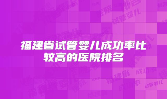 福建省试管婴儿成功率比较高的医院排名