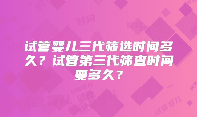 试管婴儿三代筛选时间多久?试管第三代筛查时间要多久?