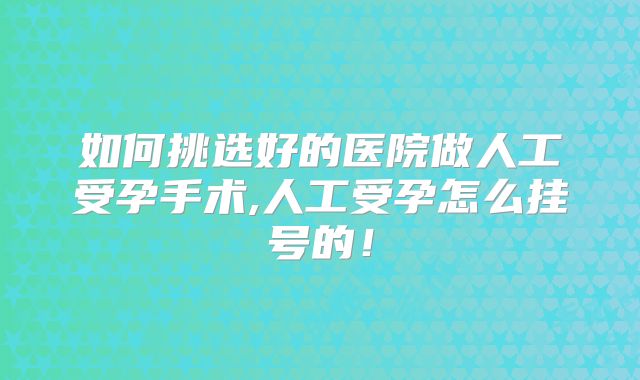 如何挑选好的医院做人工受孕手术,人工受孕怎么挂号的!