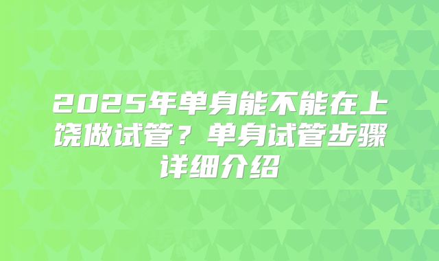 2025年单身能不能在上饶做试管?单身试管步骤详细介绍