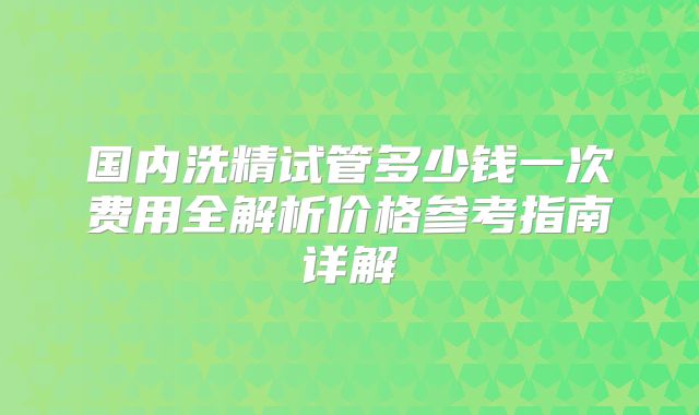 国内洗精试管多少钱一次费用全解析价格参考指南详解