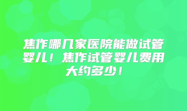 焦作哪几家医院能做试管婴儿！焦作试管婴儿费用大约多少！