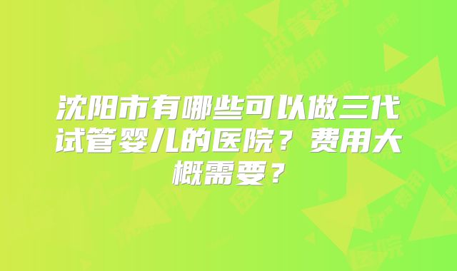 沈阳市有哪些可以做三代试管婴儿的医院？费用大概需要？
