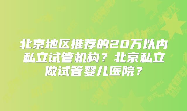 北京地区推荐的20万以内私立试管机构?北京私立做试管婴儿医院?