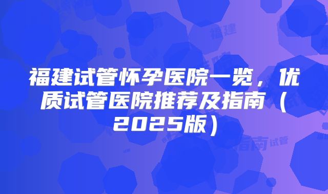 福建试管怀孕医院一览,优质试管医院推荐及指南(2025版)
