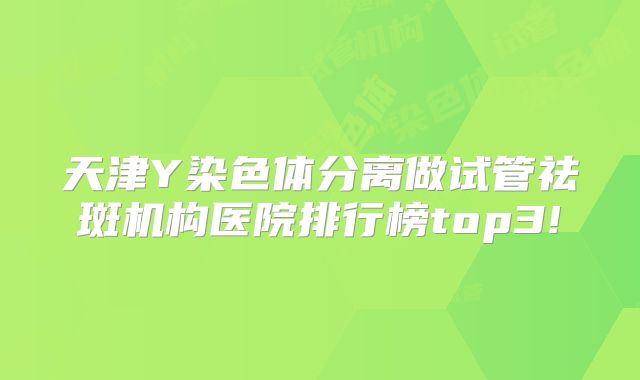 天津Y染色体分离做试管祛斑机构医院排行榜top3!