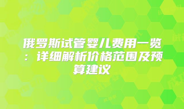 俄罗斯试管婴儿费用一览:详细解析价格范围及预算建议
