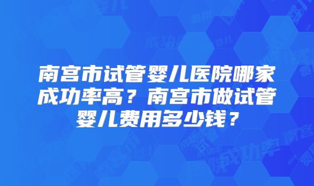 南宫市试管婴儿医院哪家成功率高？南宫市做试管婴儿费用多少钱？