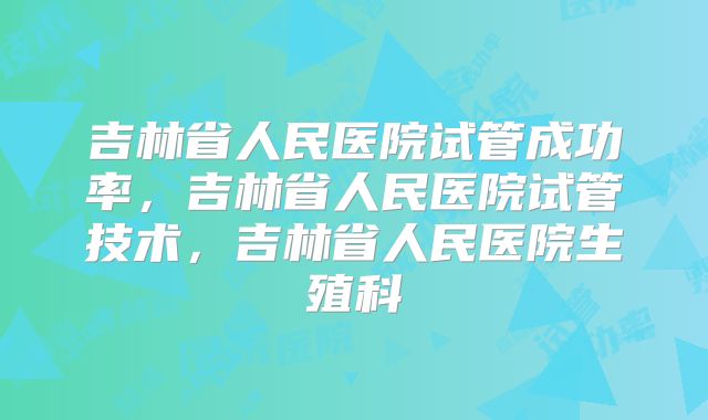 吉林省人民医院试管成功率，吉林省人民医院试管技术，吉林省人民医院生殖科