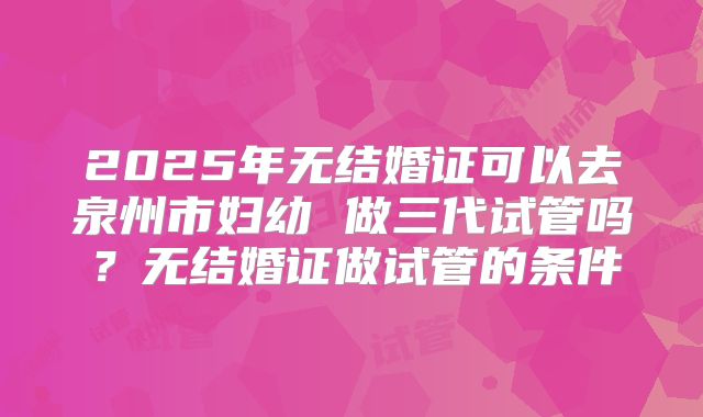 2025年无结婚证可以去泉州市妇幼 做三代试管吗?无结婚证做试管的条件