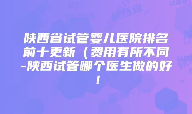 陕西省试管婴儿医院排名前十更新(费用有所不同-陕西试管哪个医生做的好!