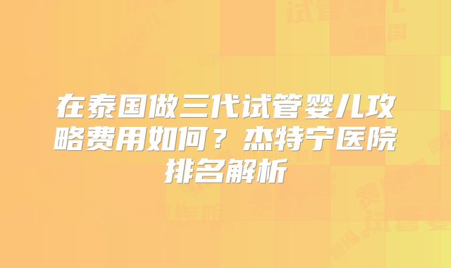 在泰国做三代试管婴儿攻略费用如何?杰特宁医院排名解析