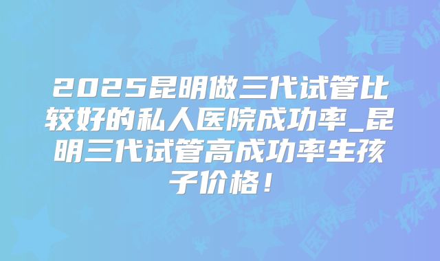 2025昆明做三代试管比较好的私人医院成功率_昆明三代试管高成功率生孩子价格！