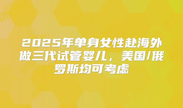 2025年单身女性赴海外做三代试管婴儿，美国/俄罗斯均可考虑