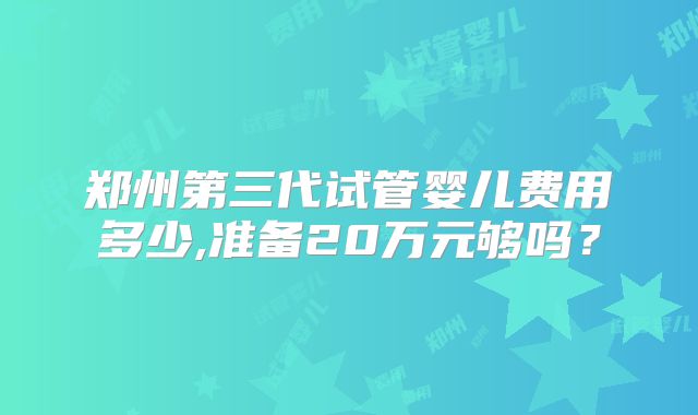 郑州第三代试管婴儿费用多少,准备20万元够吗?