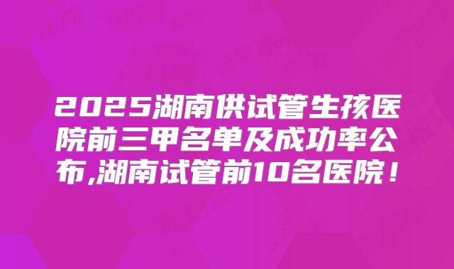 2025湖南供试管生孩医院前三甲名单及成功率公布,湖南试管前10名医院!