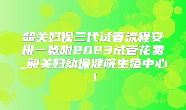 韶关妇保三代试管流程安排一览附2023试管花费_韶关妇幼保健院生殖中心！