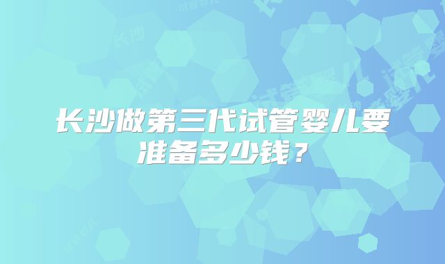 长沙做第三代试管婴儿要准备多少钱？