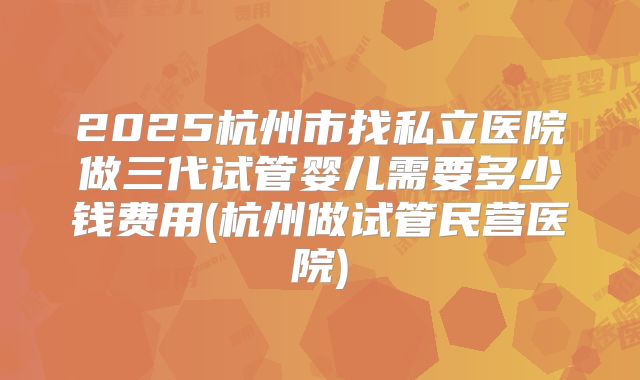 2025杭州市找私立医院做三代试管婴儿需要多少钱费用(杭州做试管民营医院)