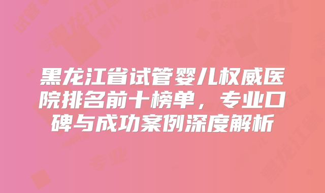 黑龙江省试管婴儿权威医院排名前十榜单,专业口碑与成功案例深度解析