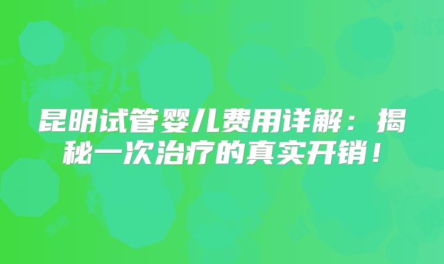 昆明试管婴儿费用详解：揭秘一次治疗的真实开销！