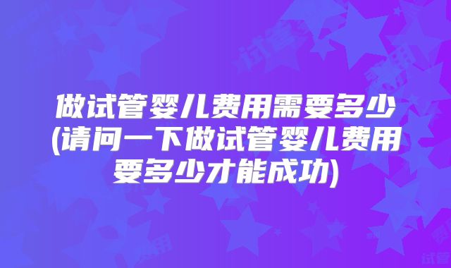 做试管婴儿费用需要多少(请问一下做试管婴儿费用要多少才能成功)