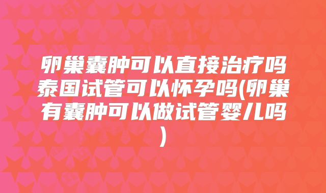 卵巢囊肿可以直接治疗吗泰国试管可以怀孕吗(卵巢有囊肿可以做试管婴儿吗)