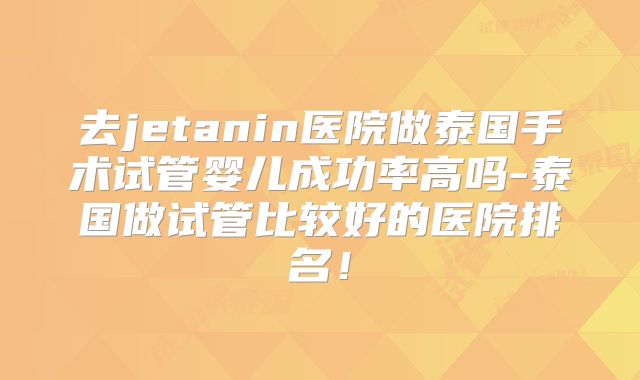 去jetanin医院做泰国手术试管婴儿成功率高吗-泰国做试管比较好的医院排名!