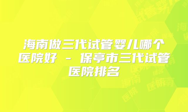 海南做三代试管婴儿哪个医院好 - 保亭市三代试管医院排名
