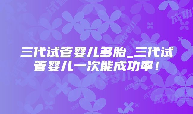 三代试管婴儿多胎_三代试管婴儿一次能成功率！
